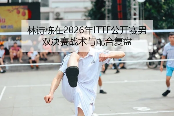 林诗栋在2026年ITTF公开赛男双决赛战术与配合复盘