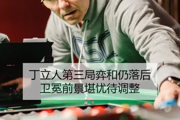 丁立人第三局弈和仍落后 卫冕前景堪忧待调整